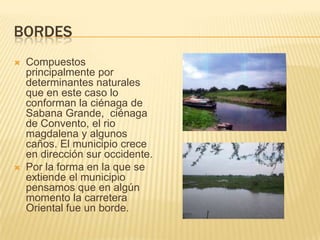bordesCompuestos principalmente por determinantes naturales que en este caso lo conforman la ciénaga de Sabana Grande,  ciénaga de Convento, el rio magdalena y algunos caños. El municipio crece en dirección sur occidente.Por la forma en la que se extiende el municipio pensamos que en algún momento la carretera Oriental fue un borde.