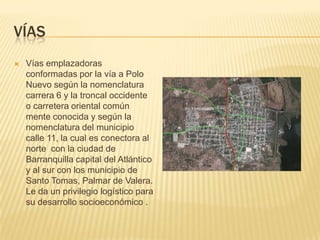 víasVías emplazadoras  conformadas por la vía a Polo Nuevo según la nomenclatura carrera 6 y la troncal occidente  o carretera oriental común mente conocida y según la nomenclatura del municipio calle 11, la cual es conectora al norte  con la ciudad de Barranquilla capital del Atlántico y al sur con los municipio de Santo Tomas, Palmar de Valera. Le da un privilegio logístico para su desarrollo socioeconómico .