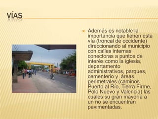 víasAdemás es notable la importancia que tienen esta vía (troncal de occidente) direccionando al municipio con calles internas conectoras a puntos de interés como la iglesia, departamento administrativos, parques, cementerio y  áreas perimetrales (caminos Puerto al Río, Tierra Firme, Polo Nuevo y Valencia) las cuales su gran mayoría a un no se encuentran pavimentadas.