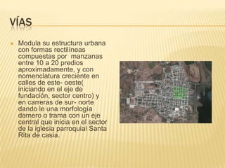 víasModula su estructura urbana con formas rectilíneas compuestas por  manzanas entre 10 a 20 predios aproximadamente, y con nomenclatura creciente en calles de este- oeste( iniciando en el eje de fundación, sector centro) y en carreras de sur- norte dando le una morfología damero o trama con un eje central que inicia en el sector de la iglesia parroquial Santa Rita de casia.