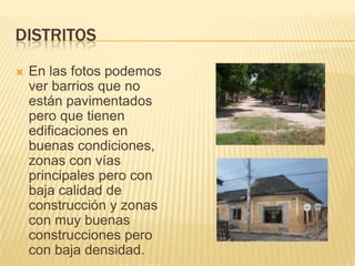DistritosEn las fotos podemos ver barrios que no están pavimentados pero que tienen edificaciones en buenas condiciones, zonas con vías principales pero con baja calidad de construcción y zonas con muy buenas construcciones pero con baja densidad.