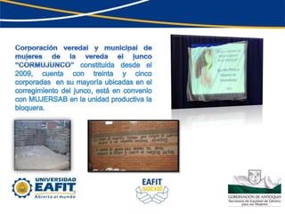 Corporación veredal y municipal de mujeres de la vereda el junco “CORMUJUNCO” constituida desde el 2009, cuenta con treinta y cinco corporadas  en su mayoría ubicadas en el corregimiento del junco, está en convenio con MUJERSAB en la unidad productiva la bloquera.