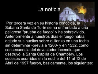 La noticia Por tercera vez en su historia conocida, la Sábana Santa de Turín se ha enfrentado a una peligrosa "prueba de fuego" y ha sobrevivido. Anteriormente a nuestros días el fuego había dejado sus huellas sobre el lienzo en una fecha sin determinar -previa a 1200- y en 1532, como consecuencia del devastador incendio que destruyó la Santa Capilla de Chambèry. Los sucesos ocurridos en la noche del 11 al 12 de Abril de 1997 fueron, basicamente, los siguientes: 