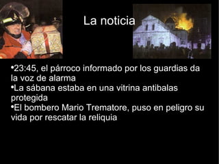 La noticia 23:45, el párroco informado por los guardias da la voz de alarma La sábana estaba en una vitrina antibalas protegida El bombero Mario Trematore, puso en peligro su vida por rescatar la reliquia 