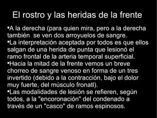 El rostro y las heridas de la frente  A la derecha (para quien mira, pero a la derecha también  se ven dos arroyuelos de sangre. La interpretación aceptada por todos es que ellos salgan de una herida de punta que lesionó el ramo frontal de la arteria temporal superficial.  Hacia la mitad de la frente vemos un breve chorreo de sangre venoso en forma de un tres invertido (debido a la contracción, bajo el dolor muy fuerte, del músculo fronatl). Las modalidades de lesión se refieren, según todos, a la "encoronación" del condenado a través de un "casco" de ramos espinosos.  