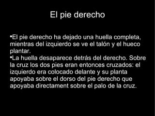 El pie derecho El pie derecho ha dejado una huella completa, mientras del izquierdo se ve el talón y el hueco plantar.  La huella desaparece detrás del derecho. Sobre la cruz los dos pies eran entonces cruzados: el izquierdo era colocado delante y su planta apoyaba sobre el dorso del pie derecho que apoyaba directament sobre el palo de la cruz. 