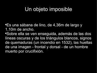 Un objeto imposible Es una sábana de lino, de 4,36m de largo y 1,10m de ancho.  Sobre ella se ven enseguida, además de las dos líneas oscuras y de los triángulos blancos, signos de quemaduras (un incendio en 1532), las huellas de una imagen - frontal y dorsal - de un hombre muerto por crucifixión. 