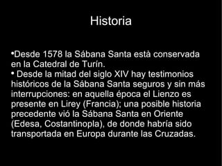 Historia Desde 1578 la Sábana Santa està conservada en la Catedral de Turín. Desde la mitad del siglo XIV hay testimonios históricos de la Sábana Santa seguros y sin más interrupciones: en aquella época el Lienzo es presente en Lirey (Francia); una posible historia precedente vió la Sábana Santa en Oriente (Edesa, Costantinopla), de donde habría sido transportada en Europa durante las Cruzadas. 