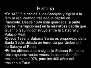 Historia En 1453 fue cedida a los Saboyas y siguió a la familia real cuando trasladó la capital en Piamonte. Desde 1694 està guardada (a parte breves interrupciones) en la mravillosa capilla que Guarino Gaurini construyó entre la Catedral y Palacio Real. Desde 1983 la Sábana Santa es propriedad de la Santa Sede, dejada en herencia por Umberto II de Saboya al Papa. En los últimos cuatro siglos la Sábana Santa ha sido expuesta varias veces; la ostensión más reciente es de 1978, para los 400 años del traslado a Turín. 