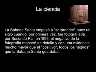La ciencia La Sábana Santa empezó a "sorprender" hace un siglo cuando, por primera vez, fue fotografiada por Secondo Pia, en1898: el negativo de la fotografía monstró en detalle y con una evidencia mucho mayor que el "positivo", todos los "signos" que la Sábana Santa guardaba. 
