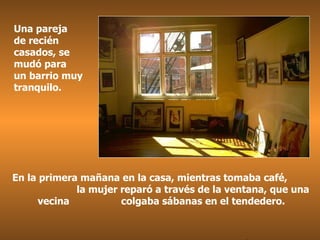 Una pareja  de recién casados, se mudó para  un barrio muy tranquilo. En la primera mañana en la casa, mientras tomaba café,  la mujer reparó a través de la ventana, que una vecina  colgaba sábanas en el tendedero. . 