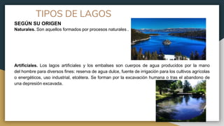 TIPOS DE LAGOS
SEGÚN SU ORIGEN
Naturales. Son aquellos formados por procesos naturales .
Artificiales. Los lagos artificiales y los embalses son cuerpos de agua producidos por la mano
del hombre para diversos fines: reserva de agua dulce, fuente de irrigación para los cultivos agrícolas
o energéticos, uso industrial, etcétera. Se forman por la excavación humana o tras el abandono de
una depresión excavada.
 