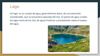 Lago
Un lago es un cuerpo de agua, generalmente dulce, de una extensión
considerable, que se encuentra separado del mar. El aporte de agua a todos
los lagos viene de los ríos, de aguas freáticas y precipitación sobre el espejo
del agua.
 