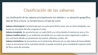 Clasificación de las sabanas
Las clasificación de las sabanas principalmente son debido a su ubicación geográfica,
tipo de flora y fauna, su temperatura y el tipo de suelo.
Sabana intertropical: Caracterizado por un suelo poco fértil y seco, con un clima templado, con
lluvias en una parte del año y seguías el resto.
Sabana templada: Se caracteriza por un suelo fértil y un clima donde el invierno es seco y frío
Sabana mediterránea: Es un ambiente semiárido con un suelo con poca vegetación y pobre y
con una fauna dónde se caracterizan los Leones, elefantes, jirafas, etc.
Sabana montañosa: Se encuentran en el continente africano con un alto índice de lluvia debido
a que se encuentran entre montañas donde se puede encontrar gran cantidad de especies tanto
de flora como de animales.
 