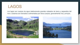 LAGOS
Los lagos son cuerpos de agua relativamente grandes rodeados de tierra y separados del
mar u océanos son drenados o alimentados por otros cuerpos, generalmente ríos y arroyos.
 