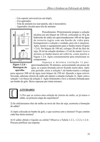 Óleos e Gorduras na Fabricação de Sabões 
21 
- Um suporte universal (ou um tripé); 
- Um agarrador; 
- Tela de amianto (se usar panela, não é necessário); 
- Agarrador circular para tela de amianto. 
Procedimento: Primeiramente prepare a solução 
alcalina em um béquer de 250 ml, colocando as 30 g de 
hidróxido de sódio em aproximadamente 100 ml de água 
da torneira (agite com um bastão de vidro para 
homogeneizar a solução e cuidado, pois ela é cáustica). 
Após, monte o equipamento para o banho-maria (Figura 
1.2.6). No béquer de 100 ml, coloque 20 ml de óleo de 
soja, 20 ml da solução alcalina e 15 ml de etanol. Leve a 
mistura ao banho-maria até cobrí-la, como mostra a 
Figura 1.2.6. Agite constantemente para emulsionar os 
componentes. 
A q u e ç a a m i s t u r a ( s o l u ç ã o 1 ) p o r 
aproximadamente 30 minutos, acrescentando um pouco de 
água, se a pasta formada estiver ficando muito dura. Após 
este período, retire a solução 1 do banho-maria e coloque 
Figura 1.2.6 - 
Montagem do 
aparelho 
para aquecer 200 ml de água num béquer de 250 ml. Quando a água estiver 
fervendo, adicione cloreto de sódio até saturar a solução (solução 2). Após verta a 
solução 1 no frasco da solução 2. Agite fortemente e leve a mistura formada para 
um banho de gelo. Deixe repousar por trinta minutos. 
ATIVIDADES 
1) Por que se coloca uma solução de cloreto de sódio, se já temos o 
sabão, na primeira etapa da experiência? 
J 
2) Se utilizássemos óleo de milho ao invés de óleo de soja, ocorreria a formação 
de sabão? 
3) Após colocada no banho de gelo, o que ocorreu com a mistura? O que contém 
cada fase desta mistura? 
4) O sabão obtido é líquido ou sólido? Observe a Tabela 1.2.1, 1.2.2 e 1.2.4 . 
Procure justificar sua resposta. 
 