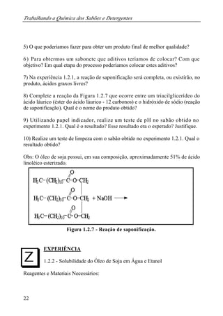 Trabalhando a Química dos Sabões e Detergentes 
5) O que poderíamos fazer para obter um produto final de melhor qualidade? 
6) Para obtermos um sabonete que aditivos teríamos de colocar? Com que 
objetivo? Em qual etapa do processo poderíamos colocar estes aditivos? 
7) Na experiência 1.2.1, a reação de saponificação será completa, ou existirão, no 
produto, ácidos graxos livres? 
8) Complete a reação da Figura 1.2.7 que ocorre entre um triacilglicerídeo do 
ácido láurico (éster do ácido láurico - 12 carbonos) e o hidróxido de sódio (reação 
de saponificação). Qual é o nome do produto obtido? 
9) Utilizando papel indicador, realize um teste de pH no sabão obtido no 
experimento 1.2.1. Qual é o resultado? Esse resultado era o esperado? Justifique. 
10) Realize um teste de limpeza com o sabão obtido no experimento 1.2.1. Qual o 
resultado obtido? 
Obs: O óleo de soja possui, em sua composição, aproximadamente 51% de ácido 
linoléico esterizado. 
I 
22 
Figura 1.2.7 - Reação de saponificação. 
EXPERIÊNCIA 
1.2.2 - Solubilidade do Óleo de Soja em Água e Etanol 
Reagentes e Materiais Necessários: 
 