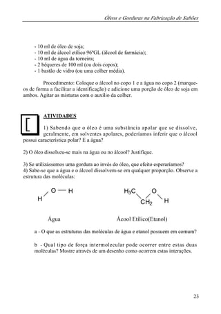 Óleos e Gorduras na Fabricação de Sabões 
23 
- 10 ml de óleo de soja; 
- 10 ml de álcool etílico 96ºGL (álcool de farmácia); 
- 10 ml de água da torneira; 
- 2 béqueres de 100 ml (ou dois copos); 
- 1 bastão de vidro (ou uma colher média). 
Procedimento: Coloque o álcool no copo 1 e a água no copo 2 (marque-os 
de forma a facilitar a identificação) e adicione uma porção de óleo de soja em 
ambos. Agitar as misturas com o auxílio da colher. 
ATIVIDADES 
1) Sabendo que o óleo é uma substância apolar que se dissolve, 
geralmente, em solventes apolares, poderíamos inferir que o álcool 
J 
possui característica polar? E a água? 
2) O óleo dissolveu-se mais na água ou no álcool? Justifique. 
3) Se utilizássemos uma gordura ao invés do óleo, que efeito esperaríamos? 
4) Sabe-se que a água e o álcool dissolvem-se em qualquer proporção. Observe a 
estrutura das moléculas: 
H 
O 
O H H3C 
CH2 H 
Água Ácool Etílico(Etanol) 
a - O que as estruturas das moléculas de água e etanol possuem em comum? 
b - Qual tipo de força intermolecular pode ocorrer entre estas duas 
moléculas? Mostre através de um desenho como ocorrem estas interações. 
 
