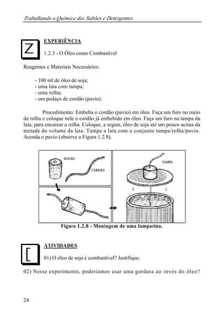 Trabalhando a Química dos Sabões e Detergentes 
I 
J 
24 
EXPERIÊNCIA 
1.2.3 - O Óleo como Combustível 
Reagentes e Materiais Necessários: 
- 100 ml de óleo de soja; 
- uma lata com tampa; 
- uma rolha; 
- um pedaço de cordão (pavio). 
Procedimento: Embeba o cordão (pavio) em óleo. Faça um furo no meio 
da rolha e coloque nele o cordão já embebido em óleo. Faça um furo na tampa da 
lata, para encaixar a rolha. Coloque, a seguir, óleo de soja até um pouco acima da 
metade do volume da lata. Tampe a lata com o conjunto tampa/rolha/pavio. 
Acenda o pavio (observe a Figura 1.2.8). 
Figura 1.2.8 - Montagem de uma lamparina. 
ATIVIDADES 
01) O óleo de soja é combustível? Justifique. 
02) Nesse experimento, poderíamos usar uma gordura ao invés do óleo? 
 