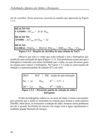 Trabalhando a Química dos Sabões e Detergentes 
sal de cozinha). Nesse processo, ocorrem as reações que aparecem na Figura 
1.3.1. 
26 
REAÇÃO NO 
CÁTODO : 2H+ 
(aq.) + 2e-Þ H2(g) 
REAÇÃO NO 
ÂNODO : 2Cl+ 
(aq.) Þ Cl2(g) + 2e- 
REAÇÃO 
GLOBAL: 2NaCl(S) + 2H2O Þ 2Na+ 
(aq.) + 2OH- 
(aq.) + H2(g) + Cl2(g) 
Figura 1.3.1 - Reações de eletrólise de uma solução de NaCL 
Observe que não é o sódio que sofre redução e sim o hidrogênio que 
resulta da auto-ionização da água (Figura 1.3.1). Esta preferência ocorre por que o 
hidrogênio é reduzido com maior facilidade que o sódio, ou seja, há menor gasto 
de energia para reduzir o hidrogênio. Na Figura 1.3.2 estão as semi-reações de 
redução e o potencial padrão de redução (Eo), em volts. 
2H2O Û H3O+ + OH- reação de auto-ionização 
Na+ + 1e- Û Na(s) EO = - 2,71 v 
2H+ + 2 e- Û H2(g) EO = 0,00 v 
Figura 1.3.2 - Potenciais padrão de redução do sódio e 
hidrogênio 
O fato do hidrogênio reduzir-se, ao invés do sódio, é muito conveniente, 
pois permite que o sódio se mantenha na solução para formar a soda cáustica 
(NaOH). Além disso, se tivéssemos a redução do sódio, teríamos sérios problemas 
devido à grande facilidade do mesmo em reagir com a água rapidamente e 
mediante grande liberação de energia. 
 