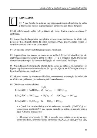Soda, Fator Limitante para a Produção de Sabão 
ATIVIDADES 
01) A que função da química inorgânica pertencem o hidróxido de sódio 
e de potássio e quais as propriedades características destas funções? 
02) O hidróxido de sódio e de potássio são bases fortes, médias ou fracas? 
Justifique. 
03) A que função da química inorgânica pertencem os carbonatos de sódio e de 
potássio? E os bicarbonatos de sódio e potássio? Que propriedades físicas e 
químicas caracterizam estes compostos? 
04) Os sais são sempre substâncias polares? Justifique. 
05) A polaridade que ocorre na molécula de sabão é decorrente da diferença de 
eletronegatividade existente entre o sódio (1,7) e o oxigênio (3,5). Para qual 
destes elementos o par de elétrons da ligação irá se deslocar? Justifique. 
06) Na cadeia carbônica (parte apolar da molécula de sabão), os elementos se 
ligam seguindo o modelo covalente de ligação. Quais as diferenças entre as 
ligações iônicas e as covalentes? 
07) Mostre, através de reações de hidrólise, como ocorre a formação de hidróxido 
de sódio e de potássio a partir dos respectivos carbonatos. 
08) Observe as reações abaixo: 
27 
H2O 
REAÇÃO 1 : NaHCO3(s) Û Na+ 
(aq.) + HCO3 
- 
( aq.) 
REAÇÃO 2 : HCO- 
3(aq.) + H2O(l) Û H2CO3(aq) + OH- 
(aq.) 
REAÇÃO 3 : H2CO3(aq.) Û H2O(l) + CO2(g.) 
a - Qual é o estado físico do bicarbonato de sódio (NaHCO3) na 
temperatura ambiente? O que ocorre quando ele entra em contato com a 
água (Observe a reação 1)? 
b - O ânion bicarbonato (HCO- 
3 ), quando em contato com a água, age 
como uma base, formando ácido carbônico (H2CO3 ). A água, por sua vez, 
J 
 
