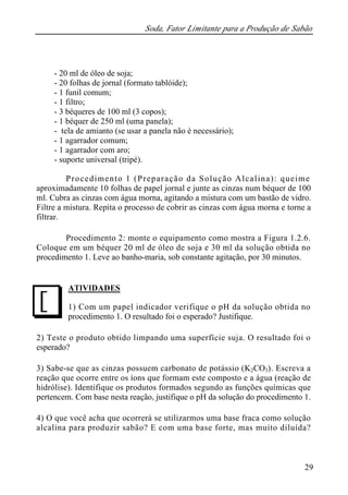 Soda, Fator Limitante para a Produção de Sabão 
29 
- 20 ml de óleo de soja; 
- 20 folhas de jornal (formato tablóide); 
- 1 funil comum; 
- 1 filtro; 
- 3 béqueres de 100 ml (3 copos); 
- 1 béquer de 250 ml (uma panela); 
- tela de amianto (se usar a panela não é necessário); 
- 1 agarrador comum; 
- 1 agarrador com aro; 
- suporte universal (tripé). 
Procedimento 1 (Preparação da Solução Alcalina): queime 
aproximadamente 10 folhas de papel jornal e junte as cinzas num béquer de 100 
ml. Cubra as cinzas com água morna, agitando a mistura com um bastão de vidro. 
Filtre a mistura. Repita o processo de cobrir as cinzas com água morna e torne a 
filtrar. 
Procedimento 2: monte o equipamento como mostra a Figura 1.2.6. 
Coloque em um béquer 20 ml de óleo de soja e 30 ml da solução obtida no 
procedimento 1. Leve ao banho-maria, sob constante agitação, por 30 minutos. 
ATIVIDADES 
1) Com um papel indicador verifique o pH da solução obtida no 
procedimento 1. O resultado foi o esperado? Justifique. 
J 
2) Teste o produto obtido limpando uma superfície suja. O resultado foi o 
esperado? 
3) Sabe-se que as cinzas possuem carbonato de potássio (K2CO3). Escreva a 
reação que ocorre entre os íons que formam este composto e a água (reação de 
hidrólise). Identifique os produtos formados segundo as funções químicas que 
pertencem. Com base nesta reação, justifique o pH da solução do procedimento 1. 
4) O que você acha que ocorrerá se utilizarmos uma base fraca como solução 
alcalina para produzir sabão? E com uma base forte, mas muito diluída? 
 