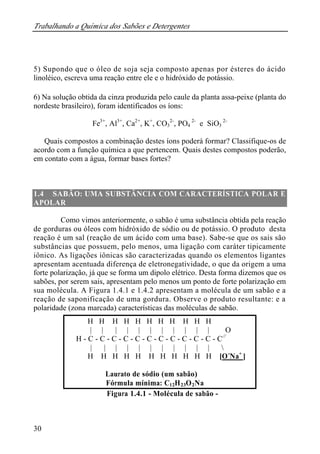 Trabalhando a Química dos Sabões e Detergentes 
5) Supondo que o óleo de soja seja composto apenas por ésteres do ácido 
linoléico, escreva uma reação entre ele e o hidróxido de potássio. 
6) Na solução obtida da cinza produzida pelo caule da planta assa-peixe (planta do 
nordeste brasileiro), foram identificados os íons: 
30 
Fe3+, Al3+, Ca2+, K+, CO3 
2-, PO4 
2- e SiO3 
2- 
Quais compostos a combinação destes íons poderá formar? Classifique-os de 
acordo com a função química a que pertencem. Quais destes compostos poderão, 
em contato com a água, formar bases fortes? 
1.4 SABÃO: UMA SUBSTÂNCIA COM CARACTERÍSTICA POLAR E 
APOLAR 
Como vimos anteriormente, o sabão é uma substância obtida pela reação 
de gorduras ou óleos com hidróxido de sódio ou de potássio. O produto desta 
reação é um sal (reação de um ácido com uma base). Sabe-se que os sais são 
substâncias que possuem, pelo menos, uma ligação com caráter tipicamente 
iônico. As ligações iônicas são caracterizadas quando os elementos ligantes 
apresentam acentuada diferença de eletronegatividade, o que da origem a uma 
forte polarização, já que se forma um dipolo elétrico. Desta forma dizemos que os 
sabões, por serem sais, apresentam pelo menos um ponto de forte polarização em 
sua molécula. A Figura 1.4.1 e 1.4.2 apresentam a molécula de um sabão e a 
reação de saponificação de uma gordura. Observe o produto resultante: e a 
polaridade (zona marcada) características das moléculas de sabão. 
H H H H H H H H H H H 
| | | | | | | | | | | O 
H - C - C - C - C - C - C - C - C - C - C - C - C// 
| | | | | | | | | | |  
H H H H H H H H H H H [O-Na+ ] 
Laurato de sódio (um sabão) 
Fórmula mínima: C12H23O2Na 
Figura 1.4.1 - Molécula de sabão - 
 