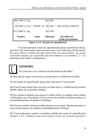 Sabão: uma Substância com Característica Polar e Apolar 
31 
H2C-OOC-C11H23 H2C-OH 
| | 
HC-OOC-C11H23 + 3NaOH Þ HC-OH + 3H3C-(CH2)10-COO-Na+ 
| | 
H2C-OOC-C11H23 H2C-OH 
Gordura Soda Glicerina Sal sódico de 
Ácido graxo(Sabão) 
Figura 1.4.2 - Reação de saponificação 
O sal formado pela reação de saponificação possui característica básica, 
pois deriva de uma reação entre uma base forte e um ácido fraco (ácido graxo). 
Por esse motivo o sabão não atua muito bem em meios ácidos, nos quais 
ocorrerão reações que impedirão uma boa limpeza (ver unidade 2.2 - As 
diferenças entre sabões e detergentes). 
ATIVIDADES 
01) Como deve ser a estrutura de uma molécula de sabão? 
J 
02) Que tipo de reação ocorre entre um ácido graxo e o hidróxido de sódio? 
03) Na reação de saponificação, quem atua como base? E como ácido? 
04) Escreva uma reação entre um éster do ácido oléico e o hidróxido de potássio 
(KOH). Quais são os produtos obtidos? 
05) Em relação às ligações que seguem o modelo iônico, as ligações entre carbono 
e hidrogênio que enquadram-se mais dentro do modelo covalente podem ser 
consideradas polares ou apolares? Justifique. 
06) O sal de cozinha (cloreto de sódio) dissolve-se em água? Quando presente em 
uma solução aquosa, ele aumenta a polaridade desta? Justifique. 
07) Como poderemos separar os produtos obtidos da reação de saponificação 
(Figura 1.4.2 - lembre-se que esta reação ocorre em solução aquosa) ? 
 