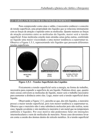 Trabalhando a Química dos Sabões e Detergentes 
1.5 SABÃO, UM REDUTOR DA TENSÃO SUPERFICIAL 
34 
Para compreender como atua o sabão, é necessário conhecer o conceito 
de tensão superficial, uma propriedade dos líquidos que se relaciona intimamente 
com as forças de atração e repulsão entre as moléculas. Quanto maiores as forças 
de atração existentes entre as moléculas do líquido, maior será a tensão 
superficial. Estas moléculas estarão mais atraídas umas pelas outras, conferindo 
ao líquido uma maior viscosidade e uma menor tendência a esparramar-se. 
Observe a Figura 1.5.1, representando três líquidos que possuem diferentes 
tensões superficiais. 
Figura 1.5.1 - Tensões Superficiais dos Líquidos 
Fisicamente a tensão superficial seria a energia, na forma de trabalho, 
necessária para expandir a superfície de um líquido. Podemos dizer, que, quanto 
mais coesas estiverem as moléculas do líquido, maior será o trabalho necessário 
para aumentar a distância entre elas. Logo, maior será a tensão superficial deste 
líquido. 
Observando a Figura 1.5.1, percebe-se que, dos três líquidos, o mercúrio 
possui a maior tensão superficial, pois tem menor tendência a esparramar-se. 
Observe que o mercúrio não é uma substância molecular pois não realiza, neste 
caso, ligação covalente e sim metálica (o mercúrio é um metal que na temperatura 
ambiente é líquido). Por esse motivo não poderemos falar em interações 
intermoleculares e nem de moléculas de mercúrio. Nesse caso deveremos levar 
em conta a coesão dos átomos dentro do retículo metálico. Já a tensão superficial 
 