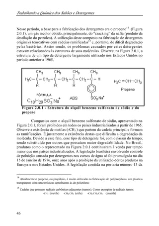 Trabalhando a Química dos Sabões e Detergentes 
Nesse período, a base para a fabricação dos detergentes era o propeno14 (Figura 
2.0.1), um gás incolor obtido, principalmente, do “cracking” da nafta (produto da 
destilação do petróleo). A utilização deste composto na fabricação de detergentes 
originava tensoativos com cadeias ramificadas15 e, portanto, de difícil degradação 
pelas bactérias. Assim sendo, os problemas causados por estes detergentes 
estavam relacionados às estruturas de suas moléculas. Observe, na Figura 2.0.1, a 
estrutura de um tipo de detergente largamente utilizado nos Estados Unidos no 
período anterior a 1965. 
46 
Figura 2.0.1 - Estrutura do alquil benzeno sulfonato de sódio e do 
propeno 
Compostos com o alquil benzeno sulfonato de sódio, apresentado na 
Figura 2.0.1, foram proibidos em todos os países industrializados a partir de 1965. 
Observe a existência de metilas (-CH3 ) que partem da cadeia principal e formam 
as ramificações. É justamente a existência destas que dificulta a degradação da 
molécula. Devido a esse fato, esse tipo de detergente foi, com o passar do tempo, 
sendo substituído por outros que possuíam maior degradabilidade. No Brasil, 
produtos como o representado na Figura 2.0.1 continuaram à venda por tempo 
maior que nos países industrializados. A legislação brasileira envolvendo controle 
de poluição causada por detergentes nos cursos de água só foi promulgada no dia 
15 de Janeiro de 1976, onze anos após a proibição da utilização destes produtos na 
Europa e nos Estados Unidos. A legislação contida na portaria número 13 da 
14 Atualmente o propeno, ou propileno, é muito utilizado na fabricação de polipropileno, um plástico 
transparente com características semelhantes às do polietileno 
15 Cadeias que possuem radicais carbônicos adjacentes (ramos). Como exemplos de radicais temos: 
-CH3 (metila) -CH2 CH3 (etila) -CH2 CH2 CH3 (propila) 
 