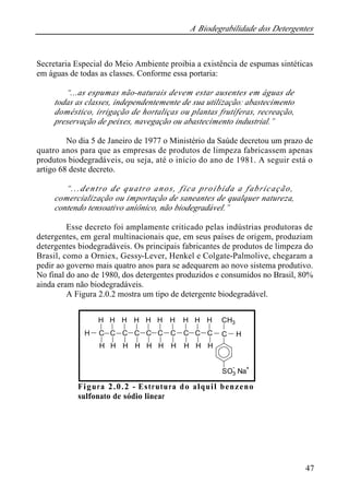 A Biodegrabilidade dos Detergentes 
Secretaria Especial do Meio Ambiente proibia a existência de espumas sintéticas 
em águas de todas as classes. Conforme essa portaria: 
47 
“...as espumas não-naturais devem estar ausentes em águas de 
todas as classes, independentemente de sua utilização: abastecimento 
doméstico, irrigação de hortaliças ou plantas frutíferas, recreação, 
preservação de peixes, navegação ou abastecimento industrial.” 
No dia 5 de Janeiro de 1977 o Ministério da Saúde decretou um prazo de 
quatro anos para que as empresas de produtos de limpeza fabricassem apenas 
produtos biodegradáveis, ou seja, até o início do ano de 1981. A seguir está o 
artigo 68 deste decreto. 
“...dentro de quatro anos, fica proibida a fabricação, 
comercialização ou importação de saneantes de qualquer natureza, 
contendo tensoativo aniônico, não biodegradável.” 
Esse decreto foi amplamente criticado pelas indústrias produtoras de 
detergentes, em geral multinacionais que, em seus países de origem, produziam 
detergentes biodegradáveis. Os principais fabricantes de produtos de limpeza do 
Brasil, como a Orniex, Gessy-Lever, Henkel e Colgate-Palmolive, chegaram a 
pedir ao governo mais quatro anos para se adequarem ao novo sistema produtivo. 
No final do ano de 1980, dos detergentes produzidos e consumidos no Brasil, 80% 
ainda eram não biodegradáveis. 
A Figura 2.0.2 mostra um tipo de detergente biodegradável. 
H 
CH3 
H H 
C 
H 
H 
C 
H 
H 
C 
H 
H 
C 
H 
H 
C 
H 
H 
C 
H 
H 
C 
H 
H 
C 
H 
H 
C 
H 
H 
C 
H 
C 
SO3 - 
Na+ 
Figura 2.0.2 - Estrutura do alquil benzeno 
sulfonato de sódio linear 
 
