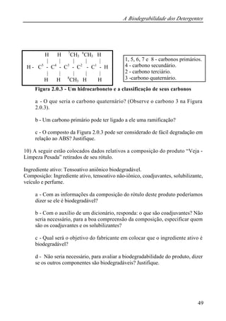 A Biodegrabilidade dos Detergentes 
Figura 2.0.3 - Um hidrocarboneto e a classificação de seus carbonos 
a - O que seria o carbono quaternário? (Observe o carbono 3 na Figura 
2.0.3). 
b - Um carbono primário pode ter ligado a ele uma ramificação? 
c - O composto da Figura 2.0.3 pode ser considerado de fácil degradação em 
relação ao ABS? Justifique. 
10) A seguir estão colocados dados relativos a composição do produto “Veja - 
Limpeza Pesada” retirados de seu rótulo. 
Ingrediente ativo: Tensoativo aniônico biodegradável. 
Composição: Ingrediente ativo, tensoativo não-iônico, coadjuvantes, solubilizante, 
veículo e perfume. 
a - Com as informações da composição do rótulo deste produto poderíamos 
dizer se ele é biodegradável? 
b - Com o auxílio de um dicionário, responda: o que são coadjuvantes? Não 
seria necessário, para a boa compreensão da composição, especificar quem 
são os coadjuvantes e os solubilizantes? 
c - Qual será o objetivo do fabricante em colocar que o ingrediente ativo é 
biodegradável? 
d - Não seria necessário, para avaliar a biodegradabilidade do produto, dizer 
se os outros componentes são biodegradáveis? Justifique. 
49 
H H 7CH3 
6CH3 H 
| | | | | 
H - C5 - C4 - C3 - C2 - C1 - H 
| | | | | 
H H 8CH3 H H 
1, 5, 6, 7 e 8 - carbonos primários. 
4 - carbono secundário. 
2 - carbono terciário. 
3 -carbono quaternário. 
 