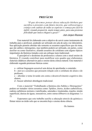 5 
PREFÁCIO 
“O que devemos pensar dessa educação bárbara que 
sacrifica o presente a um futuro incerto, que sobrecarrega a 
criança com cadeias de todas as espécies e começa por fazê-la 
infeliz visando prepará-la, muito tempo antes, para uma pretensa 
felicidade que nunca chegará a gozar?” 
Jean-Jacques Rousseau 
Este material foi elaborado com o objetivo de servir como instrumento de 
trabalho para o professor, podendo ser utilizado em sala de aula e no laboratório. 
Sua aplicação permite abordar não somente os assuntos específicos que ele trata, 
que são sabões e detergentes, mas também poderá ser utilizado, em partes, como 
auxiliar ou como ilustrativo, aliando assuntos do cotidiano com alguns tópicos 
importantes da Química tratados com um enfoque mais tradicional. 
É perceptível o desânimo de professores e alunos com o atual ensino de 
Química. É visando contribuir para modificar este quadro que elaboramos 
materiais didáticos alternativos para o ensino desta ciência natural. Este material é 
elaborado segundo premissas básicas como: 
a - utilizar linguagem acessível sem deixar de aprofundar o conteúdo; 
b - ater-se a assuntos que possuem relação com o cotidiano do aluno e do 
professor; 
c - abordar o tema levando em conta o desenvolvimento cognitivo dos 
alunos; 
d - buscar substituir abordagem tradicional. 
Com o material “Trabalhando a Química dos Sabões e Detergentes” 
podem ser tratados vários assuntos como: lipídios, éteres, ácidos carboxílicos, 
cadeias carbônicas normais e ramificadas, saturadas e insaturadas, reações, tensão 
superficial, dureza de águas, tensoativos, entre outras (Observe os diagramas 1 e 
2). 
Esperamos que este trabalho auxilie a educação através da química a 
firmar raízes no árido solo que se encontra hoje o ensino desta ciência. 
Os Autores 
 