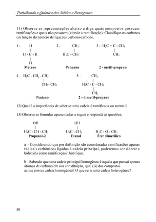Trabalhando a Química dos Sabões e Detergentes 
11) Observe as representações abaixo e diga quais compostos possuem 
ramificações e quais não possuem (circule a ramificação). Classifique os carbonos 
em função do número de ligações carbono-carbono. 
1 - H 2 - CH3 3 - H2C = C - CH3 
50 
| | | 
H - C - H H3C - CH2 CH3 
| 
H 
Metano Propano 2 - metil-propeno 
4 - H3C - CH2 - CH2 5 - CH3 
| | 
CH2- CH3 H3C - C - CH3 
| 
CH3 
Pentano 2 - dimetil-propano 
12) Qual é a importância de saber se uma cadeia é ramificada ou normal? 
13) Observe as fórmulas apresentadas a seguir e responda às questões: 
OH OH 
| | 
H3C - CH - CH3 H3C - CH2 H3C - O - CH3 
Propanol-2 Etanol Éter dimetílico 
a - Considerando que por definição são consideradas ramificações apenas 
radicais carbônicos ligados à cadeia principal, poderemos considerar a 
hidroxila como ramificação? Justifique. 
b - Sabendo que uma cadeia principal homogênea é aquela que possui apenas 
átomos de carbono em sua constituição, qual (is) dos compostos 
acima possui cadeia homogênea? O que seria uma cadeia heterogênea? 
 