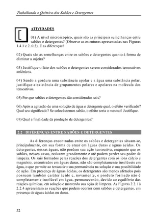 Trabalhando a Química dos Sabões e Detergentes 
J 
52 
ATIVIDADES 
01) A nível microscópico, quais são as principais semelhanças entre 
sabões e detergentes? (Observe as estruturas apresentadas nas Figuras 
1.4.1 e 2..0.2). E as diferenças? 
02) Quais são as semelhanças entre os sabões e detergentes quanto à forma de 
eliminar a sujeira? 
03) Justifique o fato dos sabões e detergentes serem considerados tensoativos 
aniônicos. 
04) Sendo a gordura uma substância apolar e a água uma substância polar, 
justifique a existência de grupamentos polares e apolares na molécula dos 
tensoativos. 
05) Por que sabões e detergentes são considerados sais? 
06) Após a agitação de uma solução de água e detergente qual, o efeito verificado? 
Qual seu significado? Se colocássemos sabão, o efeito seria o mesmo? Justifique. 
07) Qual a finalidade da produção de detergentes? 
2.2 DIFERENÇAS ENTRE SABÕES E DETERGENTES 
As diferenças encontradas entre os sabões e detergentes situam-se, 
principalmente, em sua forma de atuar em águas duras e águas ácidas. Os 
detergentes, nessas águas, não perdem sua ação tensoativa, enquanto que os 
sabões, nesses casos, reduzem grandemente e até podem perder seu poder de 
limpeza. Os sais formados pelas reações dos detergentes com os íons cálcio e 
magnésio, encontrados em águas duras, não são completamente insolúveis em 
água, o que permite ao tensoativo sua permanência na solução e sua possibilidade 
de ação. Em presença de águas ácidas, os detergentes são menos afetados pois 
possuem também caráter ácido e, novamente, o produto formado não é 
completamente insolúvel em água, permanecendo, devido ao equilíbrio das 
reações químicas, em solução e mantendo sua ação de limpeza. As Figuras 2.2.1 à 
2.2.4 apresentam as reações que podem ocorrer com sabões e detergentes, em 
presença de águas ácidas ou duras. 
 