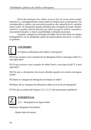 Trabalhando a Química dos Sabões e Detergentes 
J 
I 
54 
Outra desvantagem dos sabões está no fato de terem menor poder 
tensoativo e, conseqüentemente menor poder de limpeza que os detergentes. Em 
contrapartida os sabões, por possuírem gorduras não saponificáveis, agridem 
menos a pele. Os detergentes quando utilizados para a lavagem de louças, retiram, 
inclusive, a gordura natural presente nas mãos de quem o utiliza, causando o 
ressecamento da pele e a maior suscetibilidade a irritações da mesma. 
A grande vantagem na utilização do sabão está no fato deste ser sempre 
biodegradável e de ser produzido a partir de matéria-prima renovável - os óleos e 
as gorduras. 
ATIVIDADES 
01) Quais as diferenças entre sabões e detergentes? 
02) O que acontece com a atuação de um detergente frente a uma água ácida? E a 
uma água dura? 
03) O que acontece com a atuação do sabão frente a uma água ácida? E a uma 
água dura? 
04) Por que os detergentes são menos afetados quando em contato com águas 
ácidas? 
05) Quais as vantagens do detergente em relação ao sabão? 
06) Quais são as vantagens de utilizarmos sabão ao invés de um detergente? 
07) Por que as reações das Figuras 2.2.1 e 2.2.3 não representam equilíbrios? 
EXPERIÊNCIAS 
2.2.1 - Detergência em Águas Duras 
Materiais e Reagentes Necessários: 
- Quatro tubos de ensaio; 
 