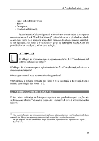 A Produção de Detergentes 
55 
- Papel indicador universal; 
- Sabão; 
- Detergente; 
- Óxido de cálcio (cal). 
Procedimento: Coloque água até a metade nos quatro tubos e marque-os 
com números de 1 a 4. Nos dois últimos (3 e 4) adicione uma pitada de óxido de 
cálcio. Nos tubos 1 e 3 adicione um pedaço pequeno de sabão e procure dissolvê-lo 
sob agitação. Nos tubos 2 e 4 adicione 4 gotas de detergente e agite. Com um 
papel indicador verifique o pH de cada solução. 
ATIVIDADES 
01) O que foi observado após a agitação dos tubos 1 e 3? A adição da cal 
alterou a atuação do sabão? 
J 
02) O que foi observado após a agitação dos tubos 2 e 4? A adição de cal alterou a 
atuação do detergente? 
03) A água com cal pode ser considerada água dura? 
04) Compare a espuma formada nos tubos 3 e 4 e justifique a diferença. Faça o 
mesmo com relação aos tubos 1 e 2. 
2.3 A PRODUÇÃO DE DETERGENTES 
Entre outros métodos os detergentes podem ser produzidos por reações de 
sulfonação de alcanos16 de cadeia longa. As Figuras 2.3.1 e 2.3.2 apresentam estas 
reações. 
16 São hidrocarbonetos que possuem somente carbonos saturados (apenas com ligações simples) em 
sua molécula. São encontrados em grande quantidade no petróleo e no xisto betuminoso. 
Ex: gás propano, um dos componentes do gás de cozinha, cuja fórmula está representada a seguir: 
H3C-CH2-CH3 
 