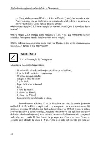 Trabalhando a Química dos Sabões e Detergentes 
I 
58 
c - No ácido benzeno sulfônico o ânion sulfonato (-SO3 
-) é orientador meta. 
Poderíamos primeiro realizar a sulfonação do anel e depois adicionar o 
haleto? Justifique. Como seria o produto obtido? 
03) Por que a reação 2.3.6 é uma reação de neutralização? Qual é o produto desta 
reação? 
04) Na reação 2.3.5 aparece como reagente o H2SO4 + SO3 que representa o ácido 
sulfúrico fumegante. Qual a função do SO3 nesta reação? 
05) Os haletos são compostos muito reativos. Quais efeitos serão observados na 
reação 2.3.4 devido a esta reatividade? 
EXPERIÊNCIA 
2.3.1 - Preparação de Detergentes 
Materiais e Reagentes Necessários: 
- 10 ml de álcool n-dodecílico (n-octocílico ou n-decílico); 
- 8 ml de ácido sulfúrico concentrado; 
- 40 ml de água destilada; 
- solução a 25% de NaOH; 
- 5 g de NaCl; 
- Papel indicador universal; 
- Gelo; 
- 1 tubo de ensaio; 
- 1 béquer de 100ml; 
- 1 béquer de 250 ml; 
- Equipamento para filtração a vácuo. 
Procedimento: adicione 10 ml de álcool em um tubo de ensaio, juntando 
os 8 ml de ácido sulfúrico. Agite e deixe em repouso por aproximadamente 10 
minutos. Coloque 40 ml de água destilada no béquer de 100 ml e junte a esta a 
solução de álcool e ácido sulfúrico. Adicione lentamente e sob agitação a solução 
de hidróxido de sódio (NaOH) até a mistura tornar-se alcalina (controle com papel 
indicador universal). Utilize banho de gelo para resfriar a mistura. Sature a 
solução com cloreto de sódio (~ 5 g). Filtre a solução sob sucção em funil de 
 