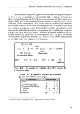 Aditivos Comuns Encontrados em Sabões e Detergentes 
Em determinados produtos, principalmente sabões em pó para máquinas 
de lavar roupa, são encontrados clarificantes ópticos que são corantes que 
absorvem luz ultravioleta (de 3-5% da luz solar), emitindo luz fluorescente azul. 
Através da luz azul, a cor amarela é eliminada pelas cores complementares que se 
formarão, já que a cor resulta , para o olho humano, do somatório das luzes 
fluorescentes refletidas. Desta forma não enxergamos mais o amarelado, mas a cor 
que resulta da absorção do corante do tecido. Outro artifício utilizado para retirar 
manchas é a utilização de enzimas. As enzimas são proteínas que catalisam 
reações específicas, auxiliando assim a eliminação de substâncias indesejáveis que 
causam as manchas (gorduras, corantes orgânicos, etc.) Em geral utilizam-se 
enzimas chamadas porteases de serina. Na Tabela 2.4.1 está a formulação genérica 
de um sabão em pó para máquinas de lavar roupas. 
61 
OH O-O OH 
 /  / H2O 
Na+ B B Na+ Þ 2H2O2 + 2Na+ + 2H2BO3 
Figura 2.4.1 - Formação do oxigênio ativo ([O]) a partir do 
perborato de sódio 
Tabela 2.4.1 - Composição média de um sabão em 
pó para máquinas de lavar roupas. 
Componentes Quantidade 
Sabão 2 - 4 % 
Tensoativo Aniônico* 5 - 8 % 
Tensoativo Não-Iônico 2 - 4 % 
Trifosfato 20 - 40 % 
Silicato 2 - 8 % 
Perborato 18 - 28 % 
* Neste caso, refere-se a detergentes como o alquil benzeno sulfonato de sódio. 
- 
/  /  Água 
OH O-O OH Oxigenada 
Perborato de Sódio 
H2O2 + OH- Û H2O + HO2 
- Þ OH- + [O] 
Oxidante 
 