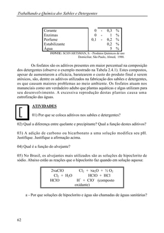 Trabalhando a Química dos Sabões e Detergentes 
J 
62 
Corante 0 - 0,3 % 
Enzimas 0 - 1 % 
Perfume 0 , 1 - 0,2 % 
Estabilizante 0,2 % 
Água 5 % 
FONTE: SCHVARTSMAN, S. - Produtos Químicos de uso 
Domiciliar, São Paulo, Almed, 1988. 
Os fosfatos são os aditivos presentes em maior percentual na composição 
dos detergentes (observe o exemplo mostrado na Tabela 2.4.1). Estes compostos, 
apesar de aumentarem a eficácia, baratearem o custo do produto final e serem 
atóxicos, são, dentre os aditivos utilizados na fabricação dos sabões e detergentes, 
os que causam maiores problemas ao meio ambiente. Os fosfatos atuam nos 
mananciais como um verdadeiro adubo que plantas aquáticas e algas utilizam para 
seu desenvolvimento. A excessiva reprodução destas plantas causa uma 
eutrofização das águas. 
ATIVIDADES 
01) Por que se coloca aditivos nos sabões e detergentes? 
02) Qual a diferença entre quelante e precipitante? Qual a função destes aditivos? 
03) A adição de carbono ou bicarbonato a uma solução modifica seu pH. 
Justifique. Justifique a afirmação acima. 
04) Qual é a função do alvejante? 
05) No Brasil, os alvejantes mais utilizados são as soluções de hipoclorito de 
sódio. Abaixo estão as reações que o hipoclorito faz quando em solução aquosa: 
2NaClO Þ Cl2 + Na2O + ½ O2 
Cl2 + H2O Þ HClO + HCl 
HClO Þ H+ + ClO- (composto 
oxidante) 
a - Por que soluções de hipoclorito e água são chamadas de águas sanitárias? 
 