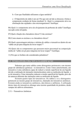 Tensoativos: uma Nova Classificação 
b - Com que finalidade utilizamos a água sanitária? 
c - O hipoclorito de sódio é um sal. Por que este sal não se dissocia e forma o 
componente oxidante de forma imediata? d - Qual é o componente ativo na 
eliminação das sujidades e dos microorganismos? Justifique. 
06) Qual é o componente ativo de alvejamento do perborato de sódio? Justifique 
sua ação como alvejante. 
07) Qual a função dos clareadores óticos? E das enzimas? 
08) Como atuam as enzimas e os clareadores óticos? 
09) Qual a percentagem máxima e mínima de sabões e tensoativos dentro de um 
“sabão em pó para máquina de lavar roupas”? 
10) Quais são os componentes que possuem maior percentual na composição 
média do “sabão em pó para máquinas de lavar roupas”? Justifique. 
11) Por que os fosfatos são considerados poluidores? 
63 
2.5 TENSOATIVOS: UMA NOVA CLASSIFICAÇÃO 
Sabemos que tanto sabões como detergentes pertencem a um mesmo 
grupo de substâncias químicas - os tensoativos. Como vimos anteriormente, um 
tensoativo é uma substância capaz de reduzir a tensão superficial de um líquido 
devido a realização de interações intermoleculares entre as moléculas do líquido e 
as do tensoativo. Estas interações reduzem a tensão superficial do líquido, pois são 
de natureza diferente das interações entre as moléculas do líquido. 
Existem quatro tipos de tensoativos. Os sabões e os e detergentes 
pertencem ao mesmo grupo de tensoativos, chamados de tensoativos aniônicos. 
Existem ainda os tensoativos catiônicos, não-iônicos e anfóteros. A utilização 
destes tipos de tensoativos abrange uma enorme quantidade de produtos, desde 
xampus até aditivos alimentares. 
2.5.1 - Tensoativos Aniônicos 
 