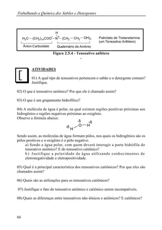 Trabalhando a Química dos Sabões e Detergentes 
J 
66 
H 
+ Palmitato de Trietanolamina 
H3C (CH2)14COO N (CH2 CH2 OH)3 
(um Tensoativo Anfótero) 
Ânion Carboxilato Quaternário de Amônio 
Figura 2.5.4 - Tensoativo anfótero 
. 
ATIVIDADES 
01) A qual tipo de tensoativos pertencem o sabão e o detergente comum? 
Justifique. 
02) O que é tensoativo aniônico? Por que ele é chamado assim? 
03) O que é um grupamento hidrofílico? 
04) A molécula de água é polar, na qual existem regiões positivas próximas aos 
hidrogênios e regiões negativas próximas ao oxigênio. 
Observe a fórmula abaixo: 
-d + 
O H 
H 
d 
d 
+ 
Sendo assim, as moléculas de água formam pólos, nos quais os hidrogênios são os 
pólos positivos e o oxigênio é o pólo negativo. 
a) Sendo a água polar, com quem deverá interagir a parte hidrófila do 
tensoativo aniônico? E do tensoativo catiônico? 
b ) J ustifique a polaridade da água utilizando conhecimentos de 
eletronegatividade e eletropositividade. 
05) Qual é a principal característica dos tensoativos catiônicos? Por que eles são 
chamados assim? 
06) Quais são as utilizações para os tensoativos catiônicos? 
07) Justifique o fato do tensoativo aniônico e catiônico serem incompatíveis. 
08) Quais as diferenças entre tensoativos não-iônicos e aniônicos? E catiônicos? 
 