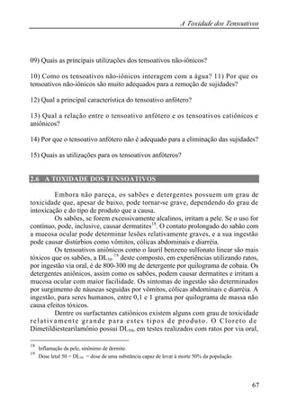 A Toxidade dos Tensoativos 
09) Quais as principais utilizações dos tensoativos não-iônicos? 
10) Como os tensoativos não-iônicos interagem com a água? 11) Por que os 
tensoativos não-iônicos são muito adequados para a remoção de sujidades? 
12) Qual a principal característica do tensoativo anfótero? 
13) Qual a relação entre o tensoativo anfótero e os tensoativos catiônicos e 
aniônicos? 
14) Por que o tensoativo anfótero não é adequado para a eliminação das sujidades? 
15) Quais as utilizações para os tensoativos anfóteros? 
67 
2.6 A TOXIDADE DOS TENSOATIVOS 
Embora não pareça, os sabões e detergentes possuem um grau de 
toxicidade que, apesar de baixo, pode tornar-se grave, dependendo do grau de 
intoxicação e do tipo de produto que a causa. 
Os sabões, se forem excessivamente alcalinos, irritam a pele. Se o uso for 
contínuo, pode, inclusive, causar dermatites18. O contato prolongado do sabão com 
a mucosa ocular pode determinar lesões relativamente graves, e a sua ingestão 
pode causar distúrbios como vômitos, cólicas abdominais e diarréia. 
Os tensoativos aniônicos como o lauril benzeno sulfonato linear são mais 
tóxicos que os sabões, a DL50 
19 deste composto, em experiências utilizando ratos, 
por ingestão via oral, é de 800-300 mg de detergente por quilograma de cobaia. Os 
detergentes aniônicos, assim como os sabões, podem causar dermatites e irritam a 
mucosa ocular com maior facilidade. Os sintomas de ingestão são determinados 
por surgimento de náuseas seguidas por vômitos, cólicas abdominais e diarréia. A 
ingestão, para seres humanos, entre 0,1 e 1 grama por quilograma de massa não 
causa efeitos tóxicos. 
Dentre os surfactantes catiônicos existem alguns com grau de toxicidade 
relativamente grande para estes tipos de produto. O Cloreto de 
Dimetildiestearilamônio possui DL50, em testes realizados com ratos por via oral, 
18 Inflamação da pele, sinônimo de dermite. 
19 Dose letal 50 = DL50 = dose de uma substância capaz de levar à morte 50% da população. 
 