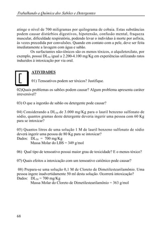Trabalhando a Química dos Sabões e Detergentes 
atinge o nível de 700 miligramas por quilograma de cobaia. Estas substâncias 
podem causar distúrbios digestivos, hipotensão, confusão mental, fraqueza 
muscular, dificuldade respiratória, podendo levar o indivíduo à morte por asfixia, 
às vezes precedida por convulsões. Quando em contato com a pele, deve ser feita 
imediatamente a lavagem com água e sabão. 
68 
Os surfactantes não-iônicos são os menos tóxicos, o alquiletoxilato, por 
exemplo, possui DL50 igual a 2.200-4.100 mg/Kg em experiências utilizando ratos 
induzidos à intoxicação por via oral. 
ATIVIDADES 
01) Tensoativos podem ser tóxicos? Justifique. 
02)Quais problemas os sabões podem causar? Algum problema apresenta caráter 
irreversível? 
03) O que a ingestão de sabão ou detergente pode causar? 
04) Considerando a DL50 de 3.000 mg/Kg para o lauril benzeno sulfonato de 
sódio, quantos gramas deste detergente deveria ingerir uma pessoa com 60 Kg 
para se intoxicar? 
05) Quantos litros de uma solução 1 M de lauril benzeno sulfonato de sódio 
deverá ingerir uma pessoa de 80 Kg para se intoxicar? 
Dados: DL50 = 700 mg/Kg 
Massa Molar do LBS = 349 g/mol 
06) Qual tipo de tensoativo possui maior grau de toxicidade? E o menos tóxico? 
07) Quais efeitos a intoxicação com um tensoativo catiônico pode causar? 
08) Prepara-se uma solução 0,1 M de Cloreto de Dimetilestearilamônio. Uma 
pessoa ingere inadvertidamente 50 ml desta solução. Ocorrerá intoxicação? 
Dados: DL50 = 700 mg/Kg 
Massa Molar do Cloreto de Dimetilestearilamônio = 363 g/mol 
J 
 