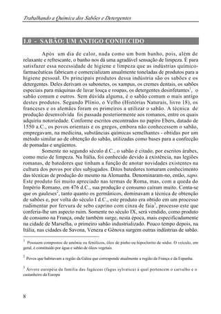 Trabalhando a Química dos Sabões e Detergentes 
1.0 - SABÃO: UM ANTIGO CONHECIDO 
8 
Após um dia de calor, nada como um bom banho, pois, além de 
relaxante e refrescante, o banho nos dá uma agradável sensação de limpeza. É para 
satisfazer essa necessidade de higiene e limpeza que as indústrias químico-farmacêuticas 
fabricam e comercializam anualmente toneladas de produtos para a 
higiene pessoal. Os principais produtos dessa indústria são os sabões e os 
detergentes. Deles derivam os sabonetes, os xampus, os cremes dentais, os sabões 
especiais para máquinas de lavar louça e roupas, os detergentes desinfetantes1, o 
sabão comum e outros. Sem dúvida alguma, é o sabão comum o mais antigo 
destes produtos. Segundo Plínio, o Velho (Histórias Naturais, livro 18), os 
franceses e os alemães foram os primeiros a utilizar o sabão. A técnica de 
produção desenvolvida foi passada posteriormente aos romanos, entre os quais 
adquiriu notoriedade. Conforme escritos encontrados no papiro Ebers, datado de 
1550 a.C., os povos orientais e os gregos, embora não conhecessem o sabão, 
empregavam, na medicina, substâncias químicas semelhantes - obtidas por um 
método similar ao de obtenção do sabão, utilizadas como bases para a confecção 
de pomadas e ungüentos. 
Somente no segundo século d.C., o sabão é citado, por escritos árabes, 
como meio de limpeza. Na Itália, foi conhecido devido à existência, nas legiões 
romanas, de batedores que tinham a função de anotar novidades existentes na 
cultura dos povos por eles subjugados. Ditos batedores tomaram conhecimento 
das técnicas de produção do mesmo na Alemanha. Denominaram-no, então, sapo. 
Este produto foi muito apreciado nas termas de Roma, mas, com a queda do 
Império Romano, em 476 d.C., sua produção e consumo caíram muito. Conta-se 
que os gauleses2, tanto quanto os germânicos, dominavam a técnica de obtenção 
de sabões e, por volta do século I d.C., este produto era obtido em um processo 
rudimentar por fervura de sebo caprino com cinza de faia3, processo este que 
conferia-lhe um aspecto ruim. Somente no século IX, será vendido, como produto 
de consumo na França, onde também surge, nesta época, mais especificadamente 
na cidade de Marselha, o primeiro sabão industrializado. Pouco tempo depois, na 
Itália, nas cidades de Savona, Veneza e Gênova surgem outras indústrias de sabão. 
1 Possuem compostos de amônia ou fenólicos, óleo de pinho ou hipoclorito de sódio. O veículo, em 
geral, é constituído por água e sabão de óleos vegetais. 
2 Povos que habitavam a região da Gálea que corresponde atualmente a região da França e da Espanha. 
3 Árvore européia da família das fagáceas (fagus sylvatica) à qual pertencem o carvalho e o 
castanheiro da Europa 
 