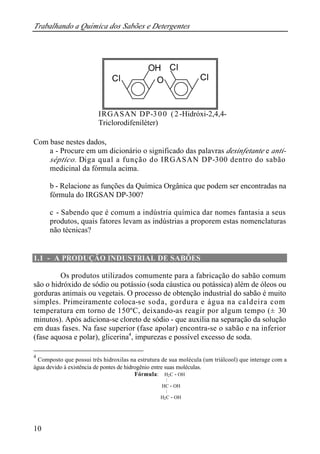 Trabalhando a Química dos Sabões e Detergentes
10
IRGASAN DP-300 (2-Hidróxi-2,4,4-
Triclorodifeniléter)
Com base nestes dados,
a - Procure em um dicionário o significado das palavras desinfetante e anti-
séptico. Diga qual a função do IRGASAN DP-300 dentro do sabão
medicinal da fórmula acima.
b - Relacione as funções da Química Orgânica que podem ser encontradas na
fórmula do IRGSAN DP-300?
c - Sabendo que é comum a indústria química dar nomes fantasia a seus
produtos, quais fatores levam as indústrias a proporem estas nomenclaturas
não técnicas?
1.1 - A PRODUÇÃO INDUSTRIAL DE SABÕES
Os produtos utilizados comumente para a fabricação do sabão comum
são o hidróxido de sódio ou potássio (soda cáustica ou potássica) além de óleos ou
gorduras animais ou vegetais. O processo de obtenção industrial do sabão é muito
simples. Primeiramente coloca-se soda, gordura e água na caldeira com
temperatura em torno de 150ºC, deixando-as reagir por algum tempo (± 30
minutos). Após adiciona-se cloreto de sódio - que auxilia na separação da solução
em duas fases. Na fase superior (fase apolar) encontra-se o sabão e na inferior
(fase aquosa e polar), glicerina4
, impurezas e possível excesso de soda.
4
Composto que possui três hidroxilas na estrutura de sua molécula (um triálcool) que interage com a
água devido à existência de pontes de hidrogênio entre suas moléculas.
Fórmula: H2C - OH
|
HC - OH
|
H2C - OH
OH
OCl Cl
Cl
 