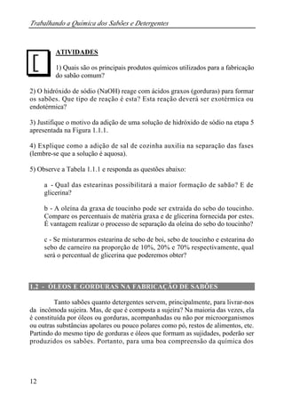 Trabalhando a Química dos Sabões e Detergentes
12
ATIVIDADES
1) Quais são os principais produtos químicos utilizados para a fabricação
do sabão comum?
2) O hidróxido de sódio (NaOH) reage com ácidos graxos (gorduras) para formar
os sabões. Que tipo de reação é esta? Esta reação deverá ser exotérmica ou
endotérmica?
3) Justifique o motivo da adição de uma solução de hidróxido de sódio na etapa 5
apresentada na Figura 1.1.1.
4) Explique como a adição de sal de cozinha auxilia na separação das fases
(lembre-se que a solução é aquosa).
5) Observe a Tabela 1.1.1 e responda as questões abaixo:
a - Qual das estearinas possibilitará a maior formação de sabão? E de
glicerina?
b - A oleína da graxa de toucinho pode ser extraída do sebo do toucinho.
Compare os percentuais de matéria graxa e de glicerina fornecida por estes.
É vantagem realizar o processo de separação da oleína do sebo do toucinho?
c - Se misturarmos estearina de sebo de boi, sebo de toucinho e estearina do
sebo de carneiro na proporção de 10%, 20% e 70% respectivamente, qual
será o percentual de glicerina que poderemos obter?
1.2 - ÓLEOS E GORDURAS NA FABRICAÇÃO DE SABÕES
Tanto sabões quanto detergentes servem, principalmente, para livrar-nos
da incômoda sujeira. Mas, de que é composta a sujeira? Na maioria das vezes, ela
é constituída por óleos ou gorduras, acompanhadas ou não por microorganismos
ou outras substâncias apolares ou pouco polares como pó, restos de alimentos, etc.
Partindo do mesmo tipo de gorduras e óleos que formam as sujidades, poderão ser
produzidos os sabões. Portanto, para uma boa compreensão da química dos
J
 