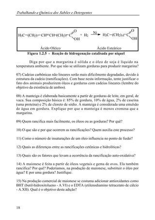Trabalhando a Química dos Sabões e Detergentes
18
Figura 1.2.5 - Reação de hidrogenação catalisada por níquel
Diga por que a margarina é sólida e o óleo de soja é líquido na
temperatura ambiente. Por que não se utilizam gorduras para produzir margarina?
07) Cadeias carbônicas não lineares serão mais dificilmente degradadas, devido à
estrutura da cadeia (ramificações). Com base nesta informação, tente justificar o
fato dos animais produzirem óleos e gorduras com cadeias lineares (lembre do
objetivo da existência de ambos).
08) A manteiga é elaborada basicamente a partir de gorduras de leite, em geral, de
vaca. Sua composição básica é: 85% de gordura, 10% de água, 2% de caseína
(uma proteína) e 2% de cloreto de sódio. A manteiga é considerada uma emulsão
de água em gordura. Explique por que a manteiga é menos cremosa que a
margarina.
09) Quem rancifica mais facilmente, os óleos ou as gorduras? Por quê?
10) O que são e por que ocorrem as rancificações? Quem auxilia este processo?
11) Como o número de insaturações de um óleo influencia no ponto de fusão?
12) Quais as diferenças entre as rancificações cetônicas e hidrolíticas?
13) Quais são os fatores que levam a ocorrência da rancificação auto-oxidativa?
14) A maionese é feita a partir de óleos vegetais e gema de ovos. Ela também
rancifica? Por quê? Poderíamos, na produção de maionese, substituir o óleo por
água? E por uma gordura? Justifique.
15) Na produção comercial de maionese se costuma adicionar antioxidantes como
BHT (butil-hidroxitolueno - A.VI) e o EDTA (etilenodiamino tetracetato de cálcio
- A.XII). Qual é o objetivo desta adição?
H3C (CH2)7 CH CH (CH2)7 C
O
OH
+ H2
Ni
H3C (CH2)16 C
O
OH
Ácido Oléico Ácido Esteárico
 