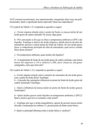 Óleos e Gorduras na Fabricação de Sabões
19
16) É comum encontrarmos, nos supermercados, margarinas ditas ricas em poli-
insaturados. Qual o significado desta expressão? Qual sua importância?
17) A partir da Tabela 1.2.1 responda as questões a seguir:
a - Existe alguma relação entre o ponto de fusão e a massa molar de um
ácido graxo de cadeia saturada? Se existe, diga quais.
b - Por convenção se diz que os óleos a temperatura ambiente (±20ºC) são
líquidos. Explique o motivo do ácido aráquico, obtido através do óleo de
amendoim, possuir o maior ponto de fusão da Tabela. Se este ácido graxo
fosse o componente principal do óleo de amendoim, qual seria o estado
físico desta mistura?
c - Na temperatura ambiente, quais ácidos são líquidos?
d - A temperatura de fusão de um ácido graxo de cadeia saturada, cuja massa
maior for superior a 116 e inferior a 200, deve situar-se, em graus
centígrados, entre que intervalo?
18) A partir da Tabela 1.2.2, responda as questões a seguir:
a - Existe alguma relação entre o número de saturações de um ácido graxo
com o ponto de fusão deste? Justifique.
b - A posição das saturações influencia no ponto de fusão do ácido graxo de
cadeia insaturada? Justifique.
c - Qual a influência da massa molar no ponto de fusão de ácidos graxos
insaturados?
d - Quais ácidos graxos serão líquidos na temperatura ambiente (±20ºC)?
Qual o motivo que leva os restantes a não serem?
e - Explique por que o ácido araquidônico, apesar de possuir massa molar
elevada e insaturação no carbono 11, possui ponto de fusão muito baixo.
f - Qual é a principal diferença entre o ácido oléico e vacênico?
 
