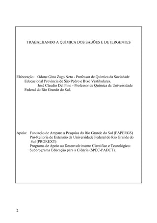 2
TRABALHANDO A QUÍMICA DOS SABÕES E DETERGENTES
Elaboração: Odone Gino Zago Neto - Professor de Química da Sociedade
Educacional Província de São Pedro e Bixo Vestibulares.
José Claudio Del Pino - Professor de Química da Universidade
Federal do Rio Grande do Sul.
Apoio: Fundação de Amparo a Pesquisa do Rio Grande do Sul (FAPERGS)
Pró-Reitoria de Extensão da Universidade Federal do Rio Grande do
Sul (PROREXT)
Programa de Apoio ao Desenvolvimento Científico e Tecnológico:
Subprograma Educação para a Ciência (SPEC-PADCT).
 